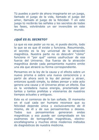7 
 
Tú puedes a partir de ahora imaginarte en un juego,
llamado el juego de la vida, llamado el juego del
amor, llamado el juego de la felicidad. Y en este
juego tú recibirás las señales y los secretos de todas
las fases, volviéndote un ser invencible en este
mundo.
¿QUÉ ES EL SECRETO?
Lo que es ese poder yo no se, ni puedo decirlo, todo
lo que se es que él existe y funciona. Resumiendo,
el secreto es la ley universal de la atracción
magnética. Nuestra parte no es descubrir “cómo”
funciona ni “por qué” vamos usufructuar de esa
fuerza del Universo. Esa fuerza de la atracción
magnética donde cada pensamiento nuestro emite
una ola que atraerá su forma correspondiente.
Pensamos en la ley de la causa y el efecto sobre un
nuevo prisma o sobre una nueva consciencia y a
partir de ahora será la ley del pensar y atraer,
entonces quedó simple, tu debes pensar y este acto
genera una causa y el Universo atrae un efecto. Ésa
es la verdadera nueva energía, proclamada por
tantos y tantos profetas y visionarios de nuestros
tiempos actuales y antiguos.
Este es el comienzo de lo tan soñado. El momento
en el cual cada ser humano reconoce que su
felicidad depende única y exclusivamente de él
mismo, de él y de sus pensamientos y deseos.
Todos sus pensamientos generaran ondas
magnéticas y eso puede ser comprobado en los
exámenes de tomografías magnéticas, electro-
encefalograma y muchos otros modernos métodos
de diagnósticos de nuestra medicina.
 