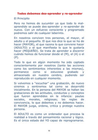 70 
 
Todos debemos des-aprender y re-aprender
El Principito
Pero no hemos de sucumbir ya que todo lo mal-
aprendido se puede des-aprender y re-aprender de
nuevo. Con un esfuerzo consciente y programado
podremos salir de cualquier laberinto.
En nosotros conviven tres personas, el mayor, el
adulto y el pequeño. El que nos dice lo que se ha de
hacer (MAYOR), el que razona lo que conviene hacer
(ADULTO) y el que manifiesta lo que le gustaría
hacer (PEQUEÑO). Se trata de aprender a discernir
cuándo hemos de funcionar desde el (M), el (A) o el
(P).
Todo lo que en algún momento ha sido captado
conscientemente por nosotros (tanto las acciones
como los sentimientos inherentes a las mismas),
permanece como si estuviese grabado y
almacenado en nuestro cerebro, pudiendo ser
reproducido en cualquier momento.
Si volvemos a “escuchar” una grabación, de nuevo
oiremos y sentiremos tal como se desarrolló
inicialmente. En la persona del MAYOR se hallan las
grabaciones de las actitudes, conductas y conceptos
que fueron aprendidos en la infancia: pautas
sociales, morales, religiosas; las reglas de
convivencia, lo que debemos y no debemos hacer.
El MAYOR juzga, ordena, critica y protege nuestra
persona.
El ADULTO es como un ordenador que procesa la
realidad a través del pensamiento racional y lógico.
Es el único estado del YO capaz de reprogramarse.
 