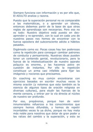 71 
 
Siempre funciona con información y es por ello que,
El ADULTO analiza y razona.
Puesto que la superación personal no es comparable
a las matemáticas, o a aprender un idioma,
entonces debemos partir de la base de que otras
reglas de aprendizaje son necesarias. Pero eso no
es todo: Nuestro objetivo está puesto en des-
aprender y re-aprender, con lo cual en cada uno de
nuestros pasos nos hemos de encontrar con la
fuerza opositora del subconsciente adicto a hábitos
pasados.
Digámoslo como es: Pocas cosas hay tan poderosas
como la repetición para conseguir cambiar patrones
de conducta y pensamiento. Nuestras ideas pueden
tener un contenido genial, revolucionario, pero la
fuerza de la intelectualización de nuestro aparato
psíquico es enorme, y las hacemos polvo en
cuestión de instantes. Por ello la repetición
constituye un arma casi infalible para fijar las
imágenes y nociones que precisamos.
En coaching es muy común encontrarse con
ejercicios basados en escribir muchas veces la
misma oración (y notemos que esta también es la
esencia de algunos tipos de oración religiosa en
diversas culturas), para eludir las fuerzas de la
mente censora, y entrar por la vía directa al núcleo
de nuestro ser profundo.
Por eso, prepárense, porque han de venir
innumerables refuerzos a los conocimientos que
siempre hemos difundido, y hemos de repetir
incontables veces lo ya dicho, porque no hay meta
más noble para nosotros que dotar de gran poder a
las raíces del cambio y la superación, y esto se
 