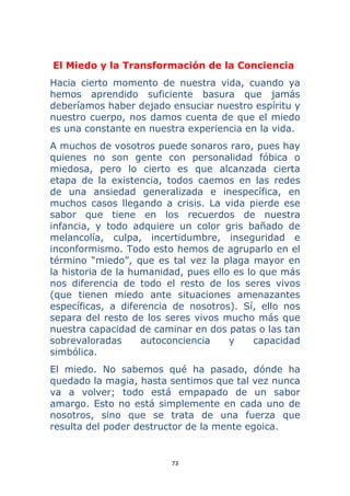 73 
 
El Miedo y la Transformación de la Conciencia
Hacia cierto momento de nuestra vida, cuando ya
hemos aprendido suficiente basura que jamás
deberíamos haber dejado ensuciar nuestro espíritu y
nuestro cuerpo, nos damos cuenta de que el miedo
es una constante en nuestra experiencia en la vida.
A muchos de vosotros puede sonaros raro, pues hay
quienes no son gente con personalidad fóbica o
miedosa, pero lo cierto es que alcanzada cierta
etapa de la existencia, todos caemos en las redes
de una ansiedad generalizada e inespecífica, en
muchos casos llegando a crisis. La vida pierde ese
sabor que tiene en los recuerdos de nuestra
infancia, y todo adquiere un color gris bañado de
melancolía, culpa, incertidumbre, inseguridad e
inconformismo. Todo esto hemos de agruparlo en el
término “miedo”, que es tal vez la plaga mayor en
la historia de la humanidad, pues ello es lo que más
nos diferencia de todo el resto de los seres vivos
(que tienen miedo ante situaciones amenazantes
específicas, a diferencia de nosotros). Sí, ello nos
separa del resto de los seres vivos mucho más que
nuestra capacidad de caminar en dos patas o las tan
sobrevaloradas autoconciencia y capacidad
simbólica.
El miedo. No sabemos qué ha pasado, dónde ha
quedado la magia, hasta sentimos que tal vez nunca
va a volver; todo está empapado de un sabor
amargo. Esto no está simplemente en cada uno de
nosotros, sino que se trata de una fuerza que
resulta del poder destructor de la mente egoica.
 