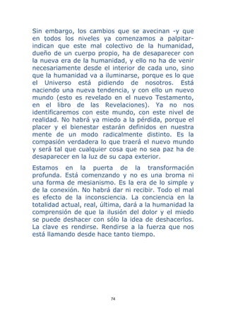 74 
 
Sin embargo, los cambios que se avecinan -y que
en todos los niveles ya comenzamos a palpitar-
indican que este mal colectivo de la humanidad,
dueño de un cuerpo propio, ha de desaparecer con
la nueva era de la humanidad, y ello no ha de venir
necesariamente desde el interior de cada uno, sino
que la humanidad va a iluminarse, porque es lo que
el Universo está pidiendo de nosotros. Está
naciendo una nueva tendencia, y con ello un nuevo
mundo (esto es revelado en el nuevo Testamento,
en el libro de las Revelaciones). Ya no nos
identificaremos con este mundo, con este nivel de
realidad. No habrá ya miedo a la pérdida, porque el
placer y el bienestar estarán definidos en nuestra
mente de un modo radicalmente distinto. Es la
compasión verdadera lo que traerá el nuevo mundo
y será tal que cualquier cosa que no sea paz ha de
desaparecer en la luz de su capa exterior.
Estamos en la puerta de la transformación
profunda. Está comenzando y no es una broma ni
una forma de mesianismo. Es la era de lo simple y
de la conexión. No habrá dar ni recibir. Todo el mal
es efecto de la inconsciencia. La conciencia en la
totalidad actual, real, última, dará a la humanidad la
comprensión de que la ilusión del dolor y el miedo
se puede deshacer con sólo la idea de deshacerlos.
La clave es rendirse. Rendirse a la fuerza que nos
está llamando desde hace tanto tiempo.
 