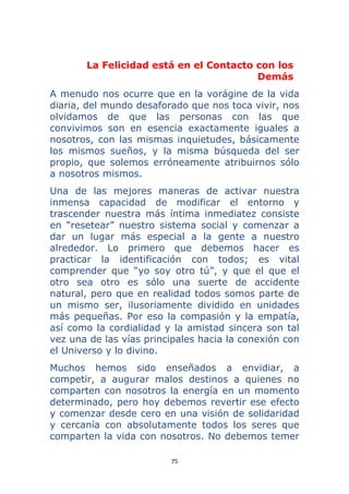 75 
 
La Felicidad está en el Contacto con los
Demás
A menudo nos ocurre que en la vorágine de la vida
diaria, del mundo desaforado que nos toca vivir, nos
olvidamos de que las personas con las que
convivimos son en esencia exactamente iguales a
nosotros, con las mismas inquietudes, básicamente
los mismos sueños, y la misma búsqueda del ser
propio, que solemos erróneamente atribuirnos sólo
a nosotros mismos.
Una de las mejores maneras de activar nuestra
inmensa capacidad de modificar el entorno y
trascender nuestra más íntima inmediatez consiste
en “resetear” nuestro sistema social y comenzar a
dar un lugar más especial a la gente a nuestro
alrededor. Lo primero que debemos hacer es
practicar la identificación con todos; es vital
comprender que “yo soy otro tú”, y que el que el
otro sea otro es sólo una suerte de accidente
natural, pero que en realidad todos somos parte de
un mismo ser, ilusoriamente dividido en unidades
más pequeñas. Por eso la compasión y la empatía,
así como la cordialidad y la amistad sincera son tal
vez una de las vías principales hacia la conexión con
el Universo y lo divino.
Muchos hemos sido enseñados a envidiar, a
competir, a augurar malos destinos a quienes no
comparten con nosotros la energía en un momento
determinado, pero hoy debemos revertir ese efecto
y comenzar desde cero en una visión de solidaridad
y cercanía con absolutamente todos los seres que
comparten la vida con nosotros. No debemos temer
 
