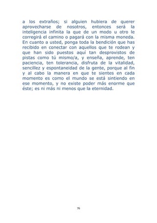 76 
 
a los extraños; si alguien hubiera de querer
aprovecharse de nosotros, entonces será la
inteligencia infinita la que de un modo u otro le
corregirá el camino o pagará con la misma moneda.
En cuanto a usted, ponga toda la bendición que has
recibido en conectar con aquellos que te rodean y
que han sido puestos aquí tan desprovistos de
pistas como tú mismo/a, y enseña, aprende, ten
paciencia, ten tolerancia, disfruta de la vitalidad,
sencillez y espontaneidad de la gente, porque al fin
y al cabo la manera en que te sientes en cada
momento es como el mundo se está sintiendo en
ese momento, y no existe poder más enorme que
éste; es ni más ni menos que la eternidad.
 