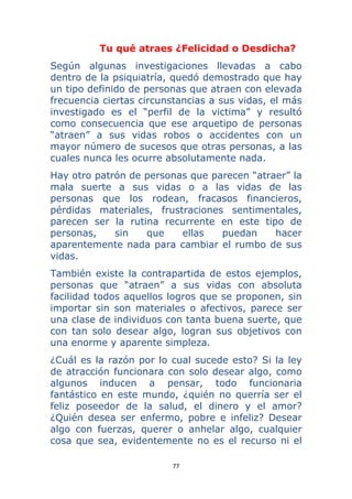 77 
 
Tu qué atraes ¿Felicidad o Desdicha?
Según algunas investigaciones llevadas a cabo
dentro de la psiquiatría, quedó demostrado que hay
un tipo definido de personas que atraen con elevada
frecuencia ciertas circunstancias a sus vidas, el más
investigado es el “perfil de la victima” y resultó
como consecuencia que ese arquetipo de personas
“atraen” a sus vidas robos o accidentes con un
mayor número de sucesos que otras personas, a las
cuales nunca les ocurre absolutamente nada.
Hay otro patrón de personas que parecen “atraer” la
mala suerte a sus vidas o a las vidas de las
personas que los rodean, fracasos financieros,
pérdidas materiales, frustraciones sentimentales,
parecen ser la rutina recurrente en este tipo de
personas, sin que ellas puedan hacer
aparentemente nada para cambiar el rumbo de sus
vidas.
También existe la contrapartida de estos ejemplos,
personas que “atraen” a sus vidas con absoluta
facilidad todos aquellos logros que se proponen, sin
importar sin son materiales o afectivos, parece ser
una clase de individuos con tanta buena suerte, que
con tan solo desear algo, logran sus objetivos con
una enorme y aparente simpleza.
¿Cuál es la razón por lo cual sucede esto? Si la ley
de atracción funcionara con solo desear algo, como
algunos inducen a pensar, todo funcionaria
fantástico en este mundo, ¿quién no querría ser el
feliz poseedor de la salud, el dinero y el amor?
¿Quién desea ser enfermo, pobre e infeliz? Desear
algo con fuerzas, querer o anhelar algo, cualquier
cosa que sea, evidentemente no es el recurso ni el
 