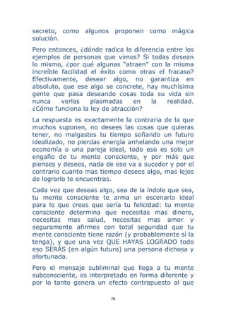 78 
 
secreto, como algunos proponen como mágica
solución.
Pero entonces, ¿dónde radica la diferencia entre los
ejemplos de personas que vimos? Si todas desean
lo mismo, ¿por qué algunas “atraen” con la misma
increíble facilidad el éxito como otras el fracaso?
Efectivamente, desear algo, no garantiza en
absoluto, que ese algo se concrete, hay muchísima
gente que pasa deseando cosas toda su vida sin
nunca verlas plasmadas en la realidad.
¿Cómo funciona la ley de atracción?
La respuesta es exactamente la contraria de la que
muchos suponen, no desees las cosas que quieras
tener, no malgastes tu tiempo soñando un futuro
idealizado, no pierdas energía anhelando una mejor
economía o una pareja ideal, todo eso es solo un
engaño de tu mente consciente, y por más que
pienses y desees, nada de eso va a suceder y por el
contrario cuanto mas tiempo desees algo, mas lejos
de lograrlo te encuentras.
Cada vez que deseas algo, sea de la índole que sea,
tu mente consciente te arma un escenario ideal
para lo que crees que sería tu felicidad: tu mente
consciente determina que necesitas mas dinero,
necesitas mas salud, necesitas mas amor y
seguramente afirmes con total seguridad que tu
mente consciente tiene razón (y probablemente sí la
tenga), y que una vez QUE HAYAS LOGRADO todo
eso SERÁS (en algún futuro) una persona dichosa y
afortunada.
Pero el mensaje subliminal que llega a tu mente
subconsciente, es interpretado en forma diferente y
por lo tanto genera un efecto contrapuesto al que
 