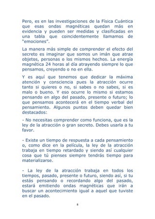 8 
 
Pero, es en las investigaciones de la Física Cuántica
que esas ondas magnéticas quedan más en
evidencia y pueden ser medidas y clasificadas en
una tabla que coincidentemente llamamos de
“emociones”.
La manera más simple de comprender el efecto del
secreto es imaginar que somos un imán que atrae
objetos, personas o los mismos hechos. La energía
magnética 24 horas al día atrayendo siempre lo que
pensamos, creyendo o no en ella.
Y es aquí que tenemos que dedicar la máxima
atención y consciencia pues la atracción ocurre
tanto si quieres o no, si sabes o no sabes, si es
malo o bueno. Y eso ocurre lo mismo si estamos
pensando en algo del pasado, presente o futuro; lo
que pensamos acontecerá en el tiempo verbal del
pensamiento. Algunos puntos deben quedar bien
destacados:
- No necesitas comprender como funciona, que es la
ley de la atracción o gran secreto. Debes usarla a tu
favor.
- Existe un tiempo de respuesta a cada pensamiento
o, como dice en la película, la ley de la atracción
trabaja en tiempo retardado y siendo así cualquier
cosa que tú pienses siempre tendrás tiempo para
materializarse.
- La ley de la atracción trabaja en todos los
tiempos, pasado, presente o futuro, siendo así, si tu
estás pensando o recordando algo del pasado,
estará emitiendo ondas magnéticas que irán a
buscar un acontecimiento igual a aquel que tuviste
en el pasado.
 