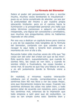 81 
 
La Fórmula del Bienestar
Sobre el poder del pensamiento se dice y escribe
mucho, muchas veces bordeando lo insustancial -
pues es un tema complicado de abordar, ya sea por
la profundidad del mismo o por nuestra propia
educación limitante- pero en el camino hacia la
iluminación y la prosperidad personal uno halla que
estos términos comienzan a adquirir un sentido
inesperado, una lógica tan consistente y arrolladora,
que muchos nos preguntamos cómo no habíamos
reparado en ella antes.
Por eso voy a dedicar un capitulo breve pero conciso
a uno de los aspectos más tangibles de la fórmula
del bienestar, contando con que ustedes van a
recoger lo aquí leído y tenerlo bien presente al
momento de vivir el día a día.
Recuerdo haber oído muchas veces de niño que “las
cosas son del color del cristal con que se las mira”.
Esto querría decir, supuestamente, que cuando te
sientes feliz, las cosas se ven bien, y cuando te
sientes infeliz o frustrado/a, las cosas tienden a
verse mal. El asunto es que hay una falacia en esto,
y es ahí justamente donde la fórmula viene a
aclarar.
En realidad, si miramos nuestra interacción
cotidiana con el mundo, comprobaremos que el
sentirnos bien NO nos lleva a ver las cosas mejor,
sino que literalmente mejora las cosas: Cuando nos
sentimos dichosos las cosas nos salen bien, y todo
parece estar de acuerdo con nosotros, pero cuando
nos sentimos mal, entonces da la impresión que
todo empieza a salir peor que de costumbre. La
cosa es tan simple como esto: Sentirte bien y
 