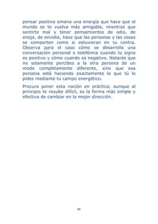 82 
 
pensar positivo emana una energía que hace que el
mundo se te vuelva más amigable, mientras que
sentirte mal y tener pensamientos de odio, de
enojo, de envidia, hace que las personas y las cosas
se comporten como si estuvieran en tu contra.
Observa para el caso cómo se desarrolla una
conversación personal o telefónica cuando tu signo
es positivo y cómo cuando es negativo. Notarás que
no solamente percibes a la otra persona de un
modo completamente diferente, sino que esa
persona está haciendo exactamente lo que tú le
pides mediante tu campo energético.
Procura poner esta noción en práctica; aunque al
principio te resulte difícil, es la forma más simple y
efectiva de cambiar en la mejor dirección.
 