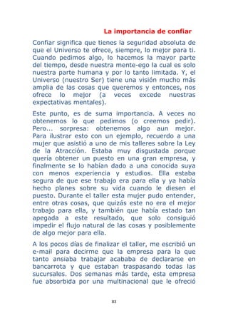 83 
 
La importancia de confiar
Confiar significa que tienes la seguridad absoluta de
que el Universo te ofrece, siempre, lo mejor para ti.
Cuando pedimos algo, lo hacemos la mayor parte
del tiempo, desde nuestra mente-ego la cual es solo
nuestra parte humana y por lo tanto limitada. Y, el
Universo (nuestro Ser) tiene una visión mucho más
amplia de las cosas que queremos y entonces, nos
ofrece lo mejor (a veces excede nuestras
expectativas mentales).
Este punto, es de suma importancia. A veces no
obtenemos lo que pedimos (o creemos pedir).
Pero... sorpresa: obtenemos algo aun mejor.
Para ilustrar esto con un ejemplo, recuerdo a una
mujer que asistió a uno de mis talleres sobre la Ley
de la Atracción. Estaba muy disgustada porque
quería obtener un puesto en una gran empresa, y
finalmente se lo habían dado a una conocida suya
con menos experiencia y estudios. Ella estaba
segura de que ese trabajo era para ella y ya había
hecho planes sobre su vida cuando le diesen el
puesto. Durante el taller esta mujer pudo entender,
entre otras cosas, que quizás este no era el mejor
trabajo para ella, y también que había estado tan
apegada a este resultado, que solo consiguió
impedir el flujo natural de las cosas y posiblemente
de algo mejor para ella.
A los pocos días de finalizar el taller, me escribió un
e-mail para decirme que la empresa para la que
tanto ansiaba trabajar acababa de declararse en
bancarrota y que estaban traspasando todas las
sucursales. Dos semanas más tarde, esta empresa
fue absorbida por una multinacional que le ofreció
 