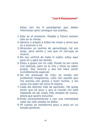 85 
 
“LOS 9 PARADIGMAS”
Estos son los 9 paradigmas que debes
interiorizar para conseguir tus sueños,
1.Este es el presente. Pasado y futuro existen
sólo en la mente.
2.Aprecio y acepto a todas las cosas y seres que
se a acercan a mí.
3.Atravieso un camino de aprendizaje, tal vez
largo, pero siento y veo que mi carruaje se
mueve.
4.No soy víctima de nada ni nadie; estoy aquí
para mi y para los demás.
5.Estoy a gusto con mi vida. Puede no ser como
una película, pero es la mía y tiene su sabor
propio. Soy único/a y eso me hace sentir
increíblemente especial.
6.No me preocupo de más; no insisto con
problemas imaginarios. Lidio con aquello que
me precisa con gracia y buen humor, y las
cosas me salen tal como lo espero.
7.Cada día disfruto más de aprender. Me gusta
sentir que sé poco y que el mundo me está
hablando de las cosas más simples de nuevo,
ahora que quiero escuchar.
8.Evito conscientemente y con una mentalidad
cada vez más amplia no dañar.
9.Mi cuerpo se transforma poco a poco en un
templo perfecto.
 