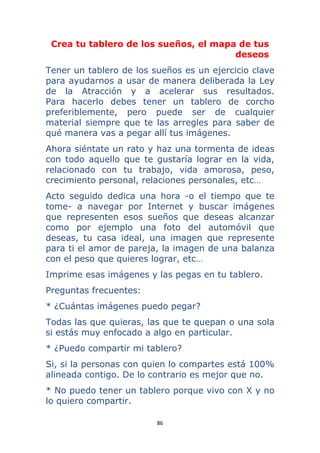 86 
 
Crea tu tablero de los sueños, el mapa de tus
deseos
Tener un tablero de los sueños es un ejercicio clave
para ayudarnos a usar de manera deliberada la Ley
de la Atracción y a acelerar sus resultados.
Para hacerlo debes tener un tablero de corcho
preferiblemente, pero puede ser de cualquier
material siempre que te las arregles para saber de
qué manera vas a pegar allí tus imágenes.
Ahora siéntate un rato y haz una tormenta de ideas
con todo aquello que te gustaría lograr en la vida,
relacionado con tu trabajo, vida amorosa, peso,
crecimiento personal, relaciones personales, etc…
Acto seguido dedica una hora -o el tiempo que te
tome- a navegar por Internet y buscar imágenes
que representen esos sueños que deseas alcanzar
como por ejemplo una foto del automóvil que
deseas, tu casa ideal, una imagen que represente
para ti el amor de pareja, la imagen de una balanza
con el peso que quieres lograr, etc…
Imprime esas imágenes y las pegas en tu tablero.
Preguntas frecuentes:
* ¿Cuántas imágenes puedo pegar?
Todas las que quieras, las que te quepan o una sola
si estás muy enfocado a algo en particular.
* ¿Puedo compartir mi tablero?
Si, si la personas con quien lo compartes está 100%
alineada contigo. De lo contrario es mejor que no.
* No puedo tener un tablero porque vivo con X y no
lo quiero compartir.
 