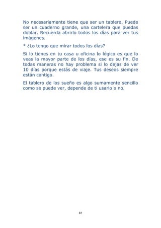 87 
 
No necesariamente tiene que ser un tablero. Puede
ser un cuaderno grande, una cartelera que puedas
doblar. Recuerda abrirlo todos los días para ver tus
imágenes.
* ¿Lo tengo que mirar todos los días?
Si lo tienes en tu casa u oficina lo lógico es que lo
veas la mayor parte de los días, ese es su fin. De
todas maneras no hay problema si lo dejas de ver
10 días porque estás de viaje. Tus deseos siempre
están contigo.
El tablero de los sueño es algo sumamente sencillo
como se puede ver, depende de ti usarlo o no.
 