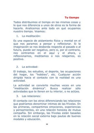 88 
 
Tu tiempo
Todos distribuimos el tiempo en las mismas cosas y
lo que nos diferencia a unos de otros es la forma de
hacerlo. Analicemos ante todo en qué ocupamos
nuestro tiempo. Veamos:
1. La meditación:
Es una especie de aislamiento físico y mental en el
que nos paramos a pensar y reflexionar. Si la
imaginación se nos desborda respecto al pasado o al
futuro, puede ser negativo, pero si, por el contrario,
nos centramos en el aquí y el ahora, y
reflexionamos, meditamos o nos relajamos, es
positivo.
2. La actividad:
El trabajo, los estudios, el deporte, las ocupaciones
del hogar, los “hobbies”, etc. Cualquier acción
dirigida hacia el contacto con la realidad es una
actividad.
La actividad se convierte muchas veces en una
“meditación dinámica”. Busca realizar sólo
actividades que te llenen en tu interior, o no actúes.
3. Las relaciones:
El contacto con los otros diferenciando las relaciones
que podríamos denominar intimas de las frívolas. En
las primeras, compartimos emociones, experiencias
y pensamientos, en una relación honesta de mutua
compañía. Sin embargo, las frívolas están basadas
en la relación social externa bajo pautas de buenos
modales y educación.
 