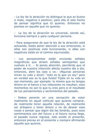 9 
 
- La ley de la atracción no distingue lo que es bueno
o malo, negativo o positivo; para ella el solo hecho
de pensar significa que tú quieres. Entonces no
pienses en aquello que no quieres.
- La ley de la atracción es universal, siendo así,
funciona siempre y para cualquier persona.
- Para asegurarse de que la ley de la atracción está
actuando, basta poner atención a sus emociones; si
ellas son positivas está funcionando, si ellas son
negativas estás en el camino equivocado.
- Los pensamientos están enviando señales
magnéticas que atraen señales semejantes que
vuelven a ti. .- Si pones atención, percibirás que el
poder de nuestra intención afecta nuestro día a día;
entonces, abre los ojos y ve.- ¡Algunas personas
miran su vida y dicen: “esto es lo que yo soy” pero
en verdad eso es lo que fuiste! Fíjate en tu vida en
ese momento, por ejemplo: lo mismo que no tengas
dinero en el banco o tus relaciones no resultan, esos
momentos no son lo que tu eres pero si el resultado
de tus pensamientos y sentimientos del pasado.
- Debes ponerte en una sensación de estar
realmente en aquel vehículo que quieres comprar,
de realmente tener aquella relación, de realmente
ser próspero y tener dinero y no de desear esas
cosas o pensar que algún día las tendrás, pues esos
sentimientos son del futuro y el futuro nunca llega,
el pasado nunca regresa, solo existe el presente,
entonces piensa en el presente y siempre afirmando
aquello que quieres.
 