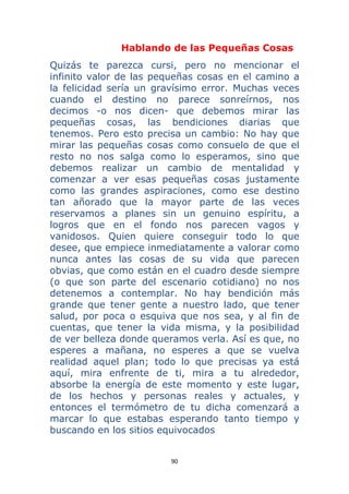 90 
 
Hablando de las Pequeñas Cosas
Quizás te parezca cursi, pero no mencionar el
infinito valor de las pequeñas cosas en el camino a
la felicidad sería un gravísimo error. Muchas veces
cuando el destino no parece sonreírnos, nos
decimos -o nos dicen- que debemos mirar las
pequeñas cosas, las bendiciones diarias que
tenemos. Pero esto precisa un cambio: No hay que
mirar las pequeñas cosas como consuelo de que el
resto no nos salga como lo esperamos, sino que
debemos realizar un cambio de mentalidad y
comenzar a ver esas pequeñas cosas justamente
como las grandes aspiraciones, como ese destino
tan añorado que la mayor parte de las veces
reservamos a planes sin un genuino espíritu, a
logros que en el fondo nos parecen vagos y
vanidosos. Quien quiere conseguir todo lo que
desee, que empiece inmediatamente a valorar como
nunca antes las cosas de su vida que parecen
obvias, que como están en el cuadro desde siempre
(o que son parte del escenario cotidiano) no nos
detenemos a contemplar. No hay bendición más
grande que tener gente a nuestro lado, que tener
salud, por poca o esquiva que nos sea, y al fin de
cuentas, que tener la vida misma, y la posibilidad
de ver belleza donde queramos verla. Así es que, no
esperes a mañana, no esperes a que se vuelva
realidad aquel plan; todo lo que precisas ya está
aquí, mira enfrente de ti, mira a tu alrededor,
absorbe la energía de este momento y este lugar,
de los hechos y personas reales y actuales, y
entonces el termómetro de tu dicha comenzará a
marcar lo que estabas esperando tanto tiempo y
buscando en los sitios equivocados
 