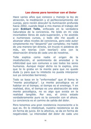 91 
 
Las claves para terminar con el Dolor
Hace varios años que conozco y manejo la ley de
atracción, la meditación y el perfeccionamiento del
cuerpo, pero recién descubrí la iluminación profunda
hacia 2002, cuando llegó a mis manos el trabajo del
gran Eckhart Tolle, enfocado en la verdadera
naturaleza de la conciencia. He leído en mi vida
incontables libros de auto-superación, y he asistido
a numerosos cursos, y todo ello me ayudó a
alcanzar altos niveles de conciencia, pero este autor
simplemente me “despertó” por completo; me habló
de una manera tan directa, sin trucos ni palabras de
más, sin teorías (¡sin teorías!) sino con la
observación directa de cada uno de nosotros.
Tolle explica como nadie el origen de la
insatisfacción, el sentimiento de ansiedad y la
infelicidad que son comunes a casi todos los seres
humanos. Aunque mejor dicho no lo explica, sino
que te lo graba en la mente para que no quede
duda (y para que tu intelecto no pueda interponer
sus ya conocidas barreras).
Todo se basa en la “enfermedad” que él llama la
“mente psicológica”. La mente psicológica es el
habitar en el tiempo; el tiempo es el enemigo. Y en
realidad, dice, el tiempo es una abstracción de esta
mente psicológica, no es algo que exista en la
realidad tangible. Por eso, el único estado
verdaderamente puro es la conexión con el ahora.
La conciencia es el camino de salida del dolor.
Pero tenemos una gran resistencia inconsciente a lo
que es. En lo intelectual, nuestra resistencia se da
en forma de juicio. En lo afectivo, se da en forma de
negatividad. La intensidad del dolor de cada uno
 