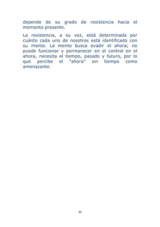 92 
 
depende de su grado de resistencia hacia el
momento presente.
La resistencia, a su vez, está determinada por
cuánto cada uno de nosotros está identificado con
su mente. La mente busca evadir el ahora; no
puede funcionar y permanecer en el control en el
ahora, necesita el tiempo, pasado y futuro, por lo
que percibe el “ahora” sin tiempo como
amenazante.
 