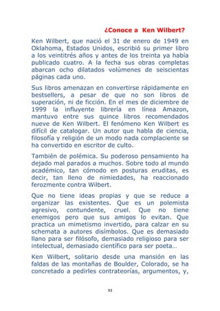 93 
 
¿Conoce a Ken Wilbert?
Ken Wilbert, que nació el 31 de enero de 1949 en
Oklahoma, Estados Unidos, escribió su primer libro
a los veintitrés años y antes de los treinta ya había
publicado cuatro. A la fecha sus obras completas
abarcan ocho dilatados volúmenes de seiscientas
páginas cada uno.
Sus libros amenazan en convertirse rápidamente en
bestsellers, a pesar de que no son libros de
superación, ni de ficción. En el mes de diciembre de
1999 la influyente librería en línea Amazon,
mantuvo entre sus quince libros recomendados
nueve de Ken Wilbert. El fenómeno Ken Wilbert es
difícil de catalogar. Un autor que habla de ciencia,
filosofía y religión de un modo nada complaciente se
ha convertido en escritor de culto.
También de polémica. Su poderoso pensamiento ha
dejado mal parados a muchos. Sobre todo al mundo
académico, tan cómodo en posturas eruditas, es
decir, tan lleno de nimiedades, ha reaccionado
ferozmente contra Wilbert.
Que no tiene ideas propias y que se reduce a
organizar las existentes. Que es un polemista
agresivo, contundente, cruel. Que no tiene
enemigos pero que sus amigos lo evitan. Que
practica un mimetismo invertido, para calzar en su
schemata a autores disímbolos. Que es demasiado
llano para ser filósofo, demasiado religioso para ser
intelectual, demasiado científico para ser poeta…
Ken Wilbert, solitario desde una mansión en las
faldas de las montañas de Boulder, Colorado, se ha
concretado a pedirles contrateorías, argumentos, y,
 