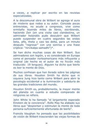 94 
 
a veces, a replicar por escrito en las revistas
especializadas.
A la descomunal obra de Wilbert se agrega el aura
de misterio que rodea a su autor. Concede pocas
entrevistas, no acude a congresos, vive como
ermitaño leyendo miles de libros, escribiendo,
haciendo Zen (en una visita casi clandestina, un
admirador holandés pudo descubrir que Wilbert
puede suspender en cuatro segundos las ondas
beta, alfa, theta y casi las delta, para un minuto
después “regresar” con una sonrisa y una frase
críptica: “nirvikalpa samadhi”)*.
Se han dicho muchas cosas de Ken Wilbert. Sus
admiradores son legión, y es considerado en Europa
como el pensador norteamericano más influyente y
original (de hecho es el autor de no ficción más
traducido: 19 lenguas). Alguien ha dicho que leerlo
es leer la mente de Dios.
Muchos confiesan que han llorado sobre las páginas
de sus libros. Houston Smith ha dicho que ni
siquiera Jung hizo tanto como Wilbert para abrir la
psicología occidental a la iluminación y sabiduría de
las grandes tradiciones del mundo.
Houston Smith es, probablemente, la mayor mente
del planeta en cuanto a estudio comparado de
religiones se refiere.
John White lo ha llamado “el largamente esperado
Einstein de la conciencia”. Rollo May ha alabado sus
libros que “despiertan y estimulan la mente de toda
persona suficientemente afortunada de leerlo”.
Francés Vaughan ha pensado que las posibilidades
de visión de Wilbert trascienden las viejas formas de
 