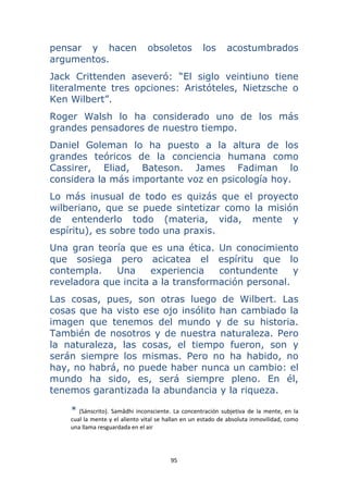 95 
 
pensar y hacen obsoletos los acostumbrados
argumentos.
Jack Crittenden aseveró: “El siglo veintiuno tiene
literalmente tres opciones: Aristóteles, Nietzsche o
Ken Wilbert”.
Roger Walsh lo ha considerado uno de los más
grandes pensadores de nuestro tiempo.
Daniel Goleman lo ha puesto a la altura de los
grandes teóricos de la conciencia humana como
Cassirer, Eliad, Bateson. James Fadiman lo
considera la más importante voz en psicología hoy.
Lo más inusual de todo es quizás que el proyecto
wilberiano, que se puede sintetizar como la misión
de entenderlo todo (materia, vida, mente y
espíritu), es sobre todo una praxis.
Una gran teoría que es una ética. Un conocimiento
que sosiega pero acicatea el espíritu que lo
contempla. Una experiencia contundente y
reveladora que incita a la transformación personal.
Las cosas, pues, son otras luego de Wilbert. Las
cosas que ha visto ese ojo insólito han cambiado la
imagen que tenemos del mundo y de su historia.
También de nosotros y de nuestra naturaleza. Pero
la naturaleza, las cosas, el tiempo fueron, son y
serán siempre los mismas. Pero no ha habido, no
hay, no habrá, no puede haber nunca un cambio: el
mundo ha sido, es, será siempre pleno. En él,
tenemos garantizada la abundancia y la riqueza.
*  (Sánscrito).  Samâdhi  inconsciente.  La  concentración  subjetiva  de  la  mente,  en  la 
cual la mente y el aliento vital se hallan en un estado de absoluta inmovilidad, como 
una llama resguardada en el air
 