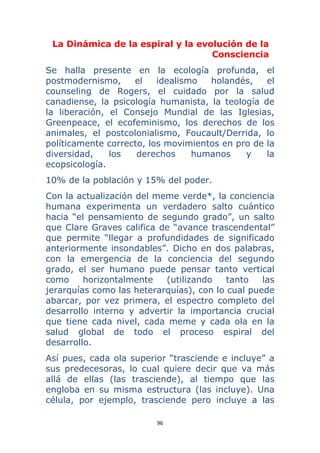 96 
 
La Dinámica de la espiral y la evolución de la
Consciencia
Se halla presente en la ecología profunda, el
postmodernismo, el idealismo holandés, el
counseling de Rogers, el cuidado por la salud
canadiense, la psicología humanista, la teología de
la liberación, el Consejo Mundial de las Iglesias,
Greenpeace, el ecofeminismo, los derechos de los
animales, el postcolonialismo, Foucault/Derrida, lo
políticamente correcto, los movimientos en pro de la
diversidad, los derechos humanos y la
ecopsicología.
10% de la población y 15% del poder.
Con la actualización del meme verde*, la conciencia
humana experimenta un verdadero salto cuántico
hacia “el pensamiento de segundo grado”, un salto
que Clare Graves califica de “avance trascendental”
que permite “llegar a profundidades de significado
anteriormente insondables”. Dicho en dos palabras,
con la emergencia de la conciencia del segundo
grado, el ser humano puede pensar tanto vertical
como horizontalmente (utilizando tanto las
jerarquías como las heterarquías), con lo cual puede
abarcar, por vez primera, el espectro completo del
desarrollo interno y advertir la importancia crucial
que tiene cada nivel, cada meme y cada ola en la
salud global de todo el proceso espiral del
desarrollo.
Así pues, cada ola superior “trasciende e incluye” a
sus predecesoras, lo cual quiere decir que va más
allá de ellas (las trasciende), al tiempo que las
engloba en su misma estructura (las incluye). Una
célula, por ejemplo, trasciende pero incluye a las
 