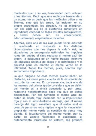 97 
 
moléculas que, a su vez, trascienden pero incluyen
a los átomos. Decir que una molécula trasciende a
un átomo no es decir que las moléculas odien a los
átomos, sino que los aman, los incluyen en su
propio entramado, los abrazan, no los marginan.
Por ello cada ola de la existencia constituye un
ingrediente esencial de todas las olas subsiguientes,
y todas deben ser, en consecuencia,
adecuadamente respetadas e incluidas.
Además, cada una de las olas puede verse activada
o reactivada en respuesta a las distintas
circunstancias que nos depara la vida.’- Así, las
situaciones de emergencia estimulan los impulsos
rojos del poder; el caos reactiva el meme azul del
orden; la búsqueda de un nuevo trabajo incentiva
los impulsos naranja del logro y el matrimonio y la
amistad pone en marcha el meme verde de la
intimidad. Todos los memes, pues, aportan algo
sumamente importante.
Lo que ninguno de esos memes puede hacer, no
obstante, es darse plena cuenta de la existencia del
resto de los memes. En consecuencia, cada uno de
los memes del primer grado considera que su visión
del mundo es la única adecuada y, por tanto,
reacciona negativamente cada vez que se siente
amenazado. Por ello también el meme azul del
orden se siente muy incómodo con la impulsividad
roja y con el individualismo naranja, que el meme
naranja del logro considera que el orden azul es
cosa de personas muy rígidas y que la vinculación
propia del meme verde es cuestión de gente muy
blanda. El igualitarismo del meme verde, por su
parte, no admite fácilmente la excelencia, el
ordenamiento jerárquico de valores, las grandes
 