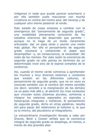 98 
 
imágenes ni nada que pueda parecer autoritario y
por ello también suele reaccionar con mucha
virulencia en contra del meme azul, del naranja y de
cualquier otro meme posterior al verde.
Este estado de cosas empieza a cambiar con la
emergencia del “pensamiento de segundo grado”,
una modalidad plenamente consciente de los
estadios interiores del desarrollo que permite -
aunque no lo haga de un modo claramente
articulado- dar un paso atrás y asumir una visión
más global. Por ello el pensamiento de segundo
grado reconoce y comprende el papel que
desempeñan -y, en consecuencia, la necesidad- del
resto de los memes. Por esta razón la conciencia de
segundo grado no sólo piensa en términos de un
determinado nivel sino de la espiral completa de la
existencia.
Así, cuando el meme verde comienza a aprehender
los muchos y muy diversos sistemas y contextos
que existen en las diferentes culturas, el
pensamiento de segundo grado, que no en vano es
conocido también con el nombre del meme sensible
(es decir, sensible a la marginación de los demás)
va un paso más allá y, al advertir los ricos contextos
que vinculan estos sistemas plurales, comienza a
integrar los sistemas separados en espirales y
holoarquías integrales y holísticas. El pensamiento
de segundo grado, dicho en otras palabras, resulta
útil para pasar del relativismo al holismo o, lo que
es lo mismo, del pluralismo al integralismo.
La extraordinaria investigación llevada a cabo por
Graves, Beck y Cowan señala que la conciencia
integral de segundo grado se despliega, al menos, a
través de dos grandes olas:
 