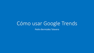 Cómo usar Google Trends
Pedro Bermúdez Talavera
 