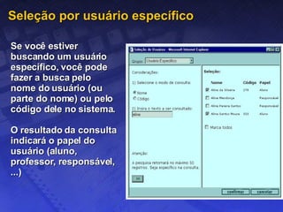 Seleção por usuário específico Se você estiver buscando um usuário específico, você pode fazer a busca pelo nome do usuário (ou parte do nome) ou pelo código dele no sistema.  O resultado da consulta indicará o papel do usuário (aluno, professor, responsável, ...) 