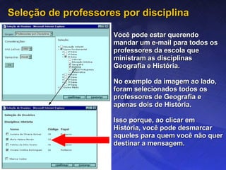 Seleção de professores por disciplina Você pode estar querendo mandar um e-mail para todos os professores da escola que ministram as disciplinas Geografia e História. No exemplo da imagem ao lado, foram selecionados todos os professores de Geografia e apenas dois de História. Isso porque, ao clicar em História, você pode desmarcar aqueles para quem você não quer destinar a mensagem. 