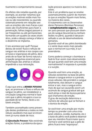 tivamente o comportamento sexual.        lação precoce aparece na maioria dos
                                         casos.
Os efeitos são notados quando, por       Este é um problema que se resolve
exemplo, ao acordar notamos que          automaticamente a partir do momen-
as ereções matinais estão mais fra-      to que as ereções fiquem mais fortes,
cas ou são inexistentes; ou quando       na maioria dos casos.
sistematicamente em relações sex-        O tratamento com os Desenvolve-
uais as ereções são mais fracas e por    dores Penianos (Bombas Penianas)
vezes são insuficientes para fazer a     é completamente seguro, a não
penetração; falhas (negas) passam a      ser para pessoas que possuam doen-
ser freqüentes ou até permanentes;       ças do sangue (leucemia) ou tenham
formando um quadro às vezes dram-        lesões no pênis, quando é desacon-
ático, onde o desejo começa a faltar e   selhado o uso de desenvolvedores
o desânimo se implanta.                  penianos.
                                         Quando você vê seu pênis bombeado
E isto acontece por quê? Porque          e o sente duas vezes mais pesado
deixou de existir fluxo e refluxo de     que o normal em sua mão, é sur-
sangue nas artérias e nos corpos cav-    preendente.
ernosos e esponjosos do pênis, deix-
ando de se fazer de forma natural a      Como poderia começar o bombear e
irrigação sanguínea essencial para       fazê-lo ficar assim mais desenvolvido
alimentação das artérias e células       do que quando você tem uma ereção
impedindo a sua renovação.               normalmente? A resposta é a pressão
                                         e a sucção.

                                         Quando você tem uma ereção, as
                                         válvulas existentes na base do pênis
                                         deixam o sangue entrar e o prende,
                                         essas válvulas não prendem o sangue
                                         totalmente, elas deixam o sangue
                                         entrar e sair, mas o sangue entra
É aqui que entra a BOMBA PENIANA
                                         mais do que sai causando assim um
que, ao promover o fluxo e refluxo de
                                         acúmulo do sangue gradual até que
sangue no pênis, vai restabelecer a
                                         você atinja o nível de dureza peniana
circulação sanguínea normal e fazer
                                         que chamamos de ereção.
com que o pênis recupere a sua ca-
                                         O grau de excitação determina o
pacidade de ter fortes, fáceis a es-
                                         número de válvulas que se fecham e
táveis ereções.
                                         a dureza da ereção.
Também aconselhado como preven-
                                         Se você tiver uma ereção por muito
ção destes problemas a todos os indi-
                                         tempo ou prender com uma cinta
víduos saudáveis mas que se encon-
                                         (anel, elástico, cordão, barbante, etc.)
trem já numa idade de risco.
                                         a base do pênis você poderá observar
                                         que seu membro ficará maior que o
C) Ejaculação Precoce: Não existindo
                                         normal e você sentirá que a pele do
ereções fortes, o problema da ejacu-
                                         pênis ficará meio “esponjosa”.
 