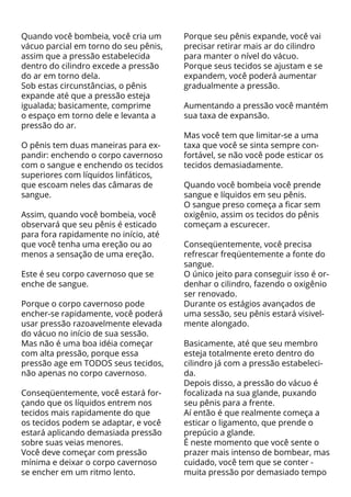 Quando você bombeia, você cria um      Porque seu pênis expande, você vai
vácuo parcial em torno do seu pênis,   precisar retirar mais ar do cilindro
assim que a pressão estabelecida       para manter o nível do vácuo.
dentro do cilindro excede a pressão    Porque seus tecidos se ajustam e se
do ar em torno dela.                   expandem, você poderá aumentar
Sob estas circunstâncias, o pênis      gradualmente a pressão.
expande até que a pressão esteja
igualada; basicamente, comprime        Aumentando a pressão você mantém
o espaço em torno dele e levanta a     sua taxa de expansão.
pressão do ar.
                                       Mas você tem que limitar-se a uma
O pênis tem duas maneiras para ex-     taxa que você se sinta sempre con-
pandir: enchendo o corpo cavernoso     fortável, se não você pode esticar os
com o sangue e enchendo os tecidos     tecidos demasiadamente.
superiores com líquidos linfáticos,
que escoam neles das câmaras de        Quando você bombeia você prende
sangue.                                sangue e líquidos em seu pênis.
                                       O sangue preso começa a ficar sem
Assim, quando você bombeia, você       oxigênio, assim os tecidos do pênis
observará que seu pênis é esticado     começam a escurecer.
para fora rapidamente no início, até
que você tenha uma ereção ou ao        Conseqüentemente, você precisa
menos a sensação de uma ereção.        refrescar freqüentemente a fonte do
                                       sangue.
Este é seu corpo cavernoso que se      O único jeito para conseguir isso é or-
enche de sangue.                       denhar o cilindro, fazendo o oxigênio
                                       ser renovado.
Porque o corpo cavernoso pode          Durante os estágios avançados de
encher-se rapidamente, você poderá     uma sessão, seu pênis estará visivel-
usar pressão razoavelmente elevada     mente alongado.
do vácuo no início de sua sessão.
Mas não é uma boa idéia começar        Basicamente, até que seu membro
com alta pressão, porque essa          esteja totalmente ereto dentro do
pressão age em TODOS seus tecidos,     cilindro já com a pressão estabeleci-
não apenas no corpo cavernoso.         da.
                                       Depois disso, a pressão do vácuo é
Conseqüentemente, você estará for-     focalizada na sua glande, puxando
çando que os líquidos entrem nos       seu pênis para a frente.
tecidos mais rapidamente do que        Aí então é que realmente começa a
os tecidos podem se adaptar, e você    esticar o ligamento, que prende o
estará aplicando demasiada pressão     prepúcio a glande.
sobre suas veias menores.              É neste momento que você sente o
Você deve começar com pressão          prazer mais intenso de bombear, mas
mínima e deixar o corpo cavernoso      cuidado, você tem que se conter -
se encher em um ritmo lento.           muita pressão por demasiado tempo
 
