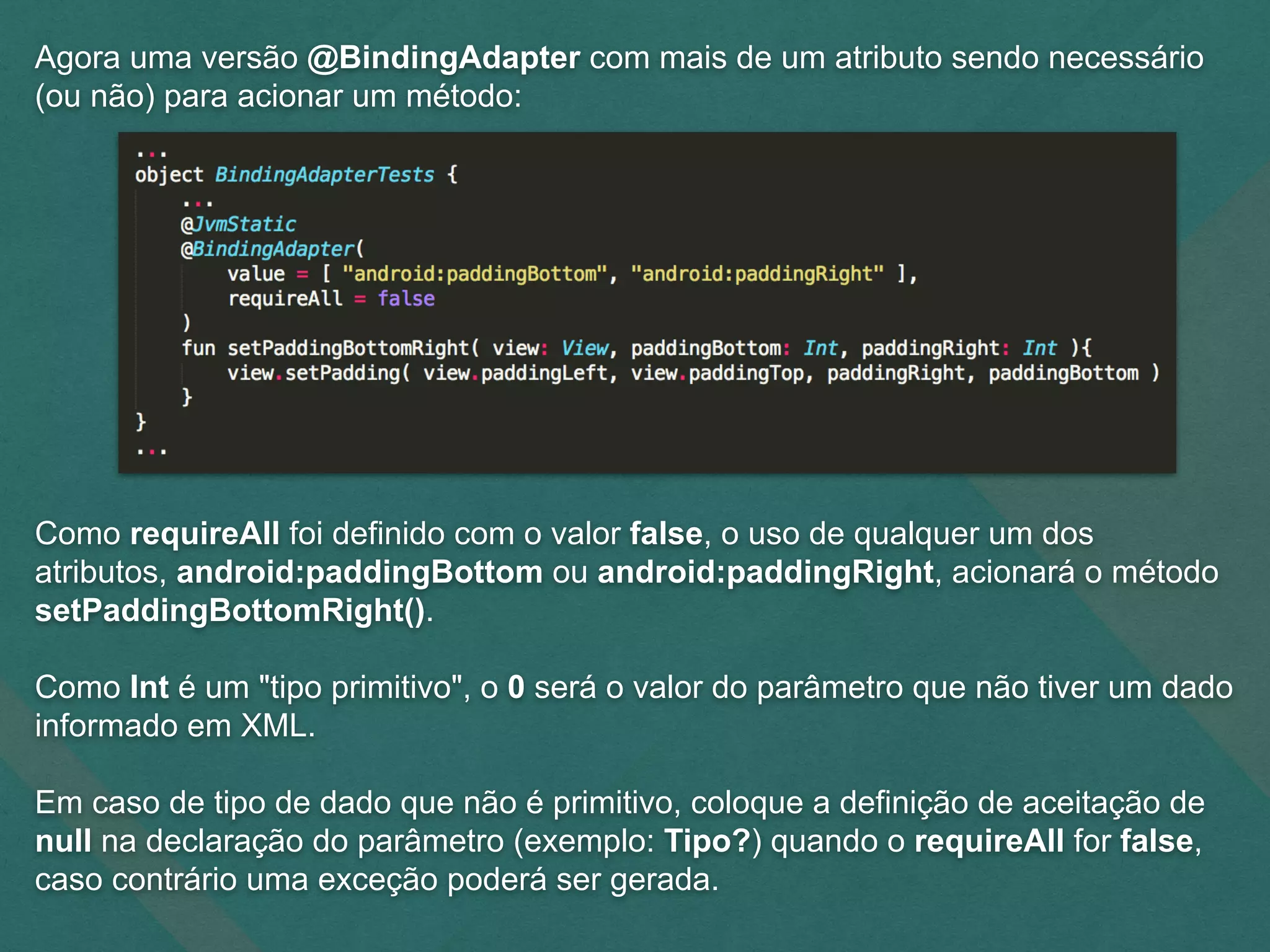 Agora uma versão @BindingAdapter com mais de um atributo sendo necessário
(ou não) para acionar um método:
Como requireAll foi definido com o valor false, o uso de qualquer um dos
atributos, android:paddingBottom ou android:paddingRight, acionará o método
setPaddingBottomRight().
Como Int é um "tipo primitivo", o 0 será o valor do parâmetro que não tiver um dado
informado em XML.
Em caso de tipo de dado que não é primitivo, coloque a definição de aceitação de
null na declaração do parâmetro (exemplo: Tipo?) quando o requireAll for false,
caso contrário uma exceção poderá ser gerada.
 