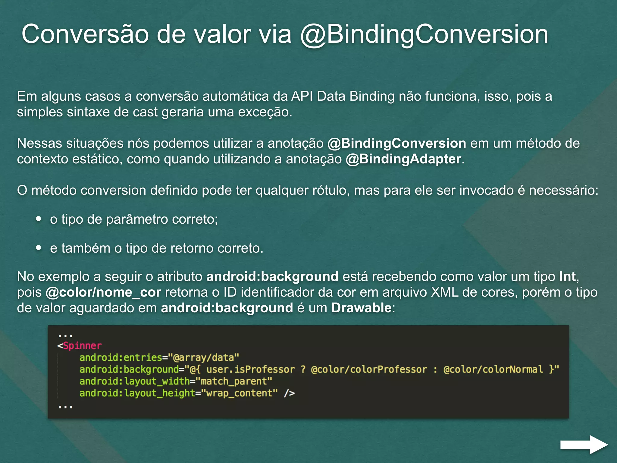 Conversão de valor via @BindingConversion
Em alguns casos a conversão automática da API Data Binding não funciona, isso, pois a
simples sintaxe de cast geraria uma exceção.
Nessas situações nós podemos utilizar a anotação @BindingConversion em um método de
contexto estático, como quando utilizando a anotação @BindingAdapter.
O método conversion definido pode ter qualquer rótulo, mas para ele ser invocado é necessário:
• o tipo de parâmetro correto;
• e também o tipo de retorno correto.
No exemplo a seguir o atributo android:background está recebendo como valor um tipo Int,
pois @color/nome_cor retorna o ID identificador da cor em arquivo XML de cores, porém o tipo
de valor aguardado em android:background é um Drawable:
 