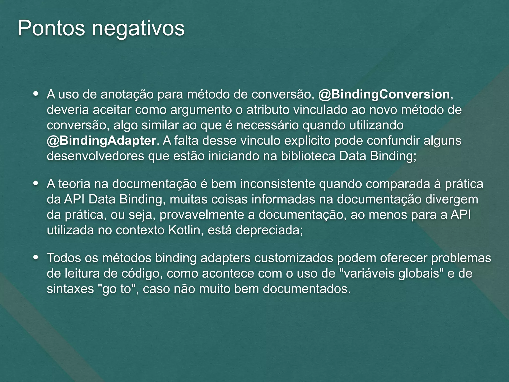 Pontos negativos
• A uso de anotação para método de conversão, @BindingConversion,
deveria aceitar como argumento o atributo vinculado ao novo método de
conversão, algo similar ao que é necessário quando utilizando
@BindingAdapter. A falta desse vinculo explicito pode confundir alguns
desenvolvedores que estão iniciando na biblioteca Data Binding;
• A teoria na documentação é bem inconsistente quando comparada à prática
da API Data Binding, muitas coisas informadas na documentação divergem
da prática, ou seja, provavelmente a documentação, ao menos para a API
utilizada no contexto Kotlin, está depreciada;
• Todos os métodos binding adapters customizados podem oferecer problemas
de leitura de código, como acontece com o uso de "variáveis globais" e de
sintaxes "go to", caso não muito bem documentados.
 