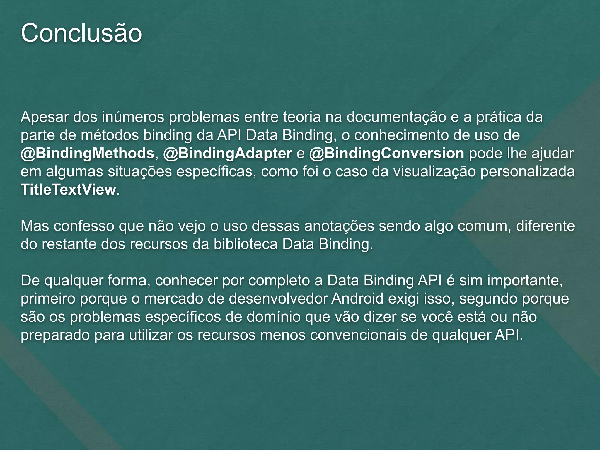 Conclusão
Apesar dos inúmeros problemas entre teoria na documentação e a prática da
parte de métodos binding da API Data Binding, o conhecimento de uso de
@BindingMethods, @BindingAdapter e @BindingConversion pode lhe ajudar
em algumas situações específicas, como foi o caso da visualização personalizada
TitleTextView.
Mas confesso que não vejo o uso dessas anotações sendo algo comum, diferente
do restante dos recursos da biblioteca Data Binding.
De qualquer forma, conhecer por completo a Data Binding API é sim importante,
primeiro porque o mercado de desenvolvedor Android exigi isso, segundo porque
são os problemas específicos de domínio que vão dizer se você está ou não
preparado para utilizar os recursos menos convencionais de qualquer API.
 