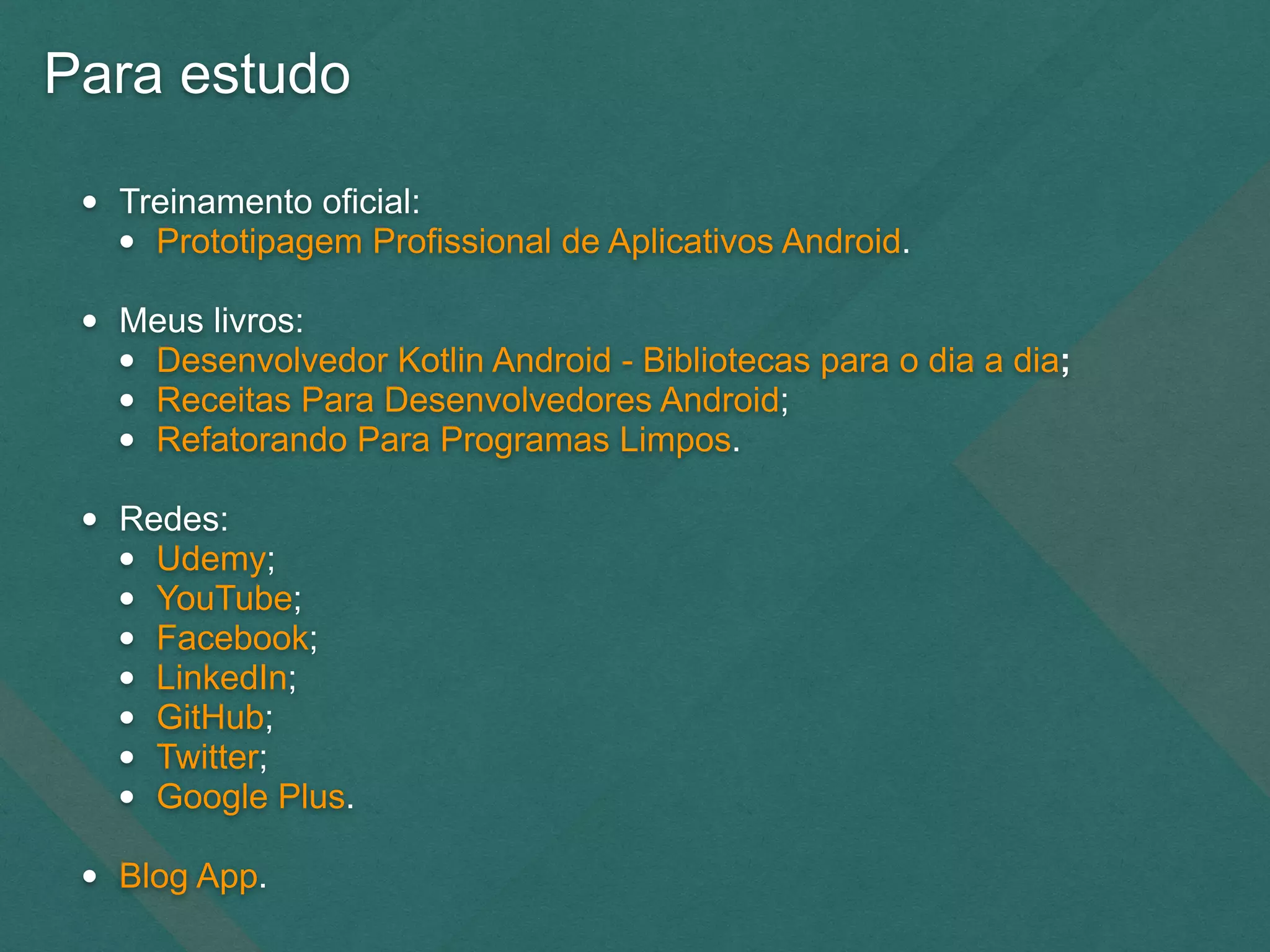 Para estudo
• Treinamento oficial:
• Prototipagem Profissional de Aplicativos Android.
• Meus livros:
• Desenvolvedor Kotlin Android - Bibliotecas para o dia a dia;
• Receitas Para Desenvolvedores Android;
• Refatorando Para Programas Limpos.
• Redes:
• Udemy;
• YouTube;
• Facebook;
• LinkedIn;
• GitHub;
• Twitter;
• Google Plus.
• Blog App.
 