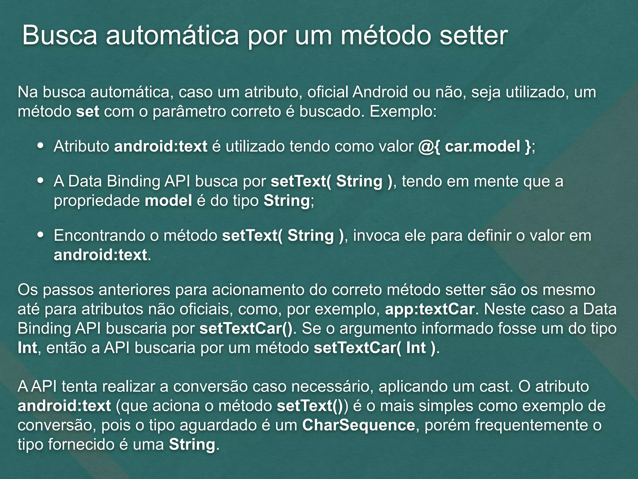 Busca automática por um método setter
Na busca automática, caso um atributo, oficial Android ou não, seja utilizado, um
método set com o parâmetro correto é buscado. Exemplo:
• Atributo android:text é utilizado tendo como valor @{ car.model };
• A Data Binding API busca por setText( String ), tendo em mente que a
propriedade model é do tipo String;
• Encontrando o método setText( String ), invoca ele para definir o valor em
android:text.
Os passos anteriores para acionamento do correto método setter são os mesmo
até para atributos não oficiais, como, por exemplo, app:textCar. Neste caso a Data
Binding API buscaria por setTextCar(). Se o argumento informado fosse um do tipo
Int, então a API buscaria por um método setTextCar( Int ).
A API tenta realizar a conversão caso necessário, aplicando um cast. O atributo
android:text (que aciona o método setText()) é o mais simples como exemplo de
conversão, pois o tipo aguardado é um CharSequence, porém frequentemente o
tipo fornecido é uma String.
 