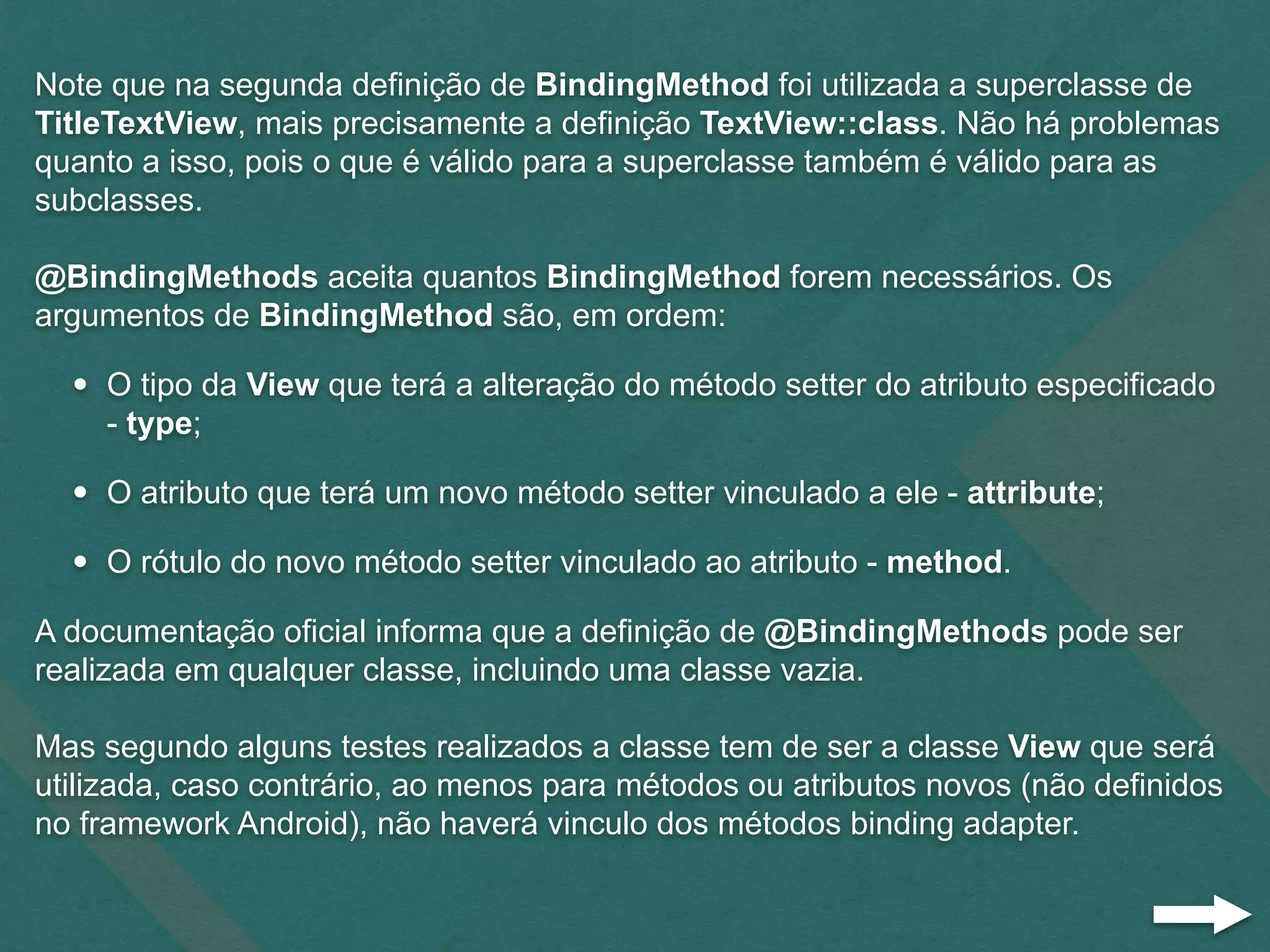 Note que na segunda definição de BindingMethod foi utilizada a superclasse de
TitleTextView, mais precisamente a definição TextView::class. Não há problemas
quanto a isso, pois o que é válido para a superclasse também é válido para as
subclasses.
@BindingMethods aceita quantos BindingMethod forem necessários. Os
argumentos de BindingMethod são, em ordem:
• O tipo da View que terá a alteração do método setter do atributo especificado
- type;
• O atributo que terá um novo método setter vinculado a ele - attribute;
• O rótulo do novo método setter vinculado ao atributo - method.
A documentação oficial informa que a definição de @BindingMethods pode ser
realizada em qualquer classe, incluindo uma classe vazia.
Mas segundo alguns testes realizados a classe tem de ser a classe View que será
utilizada, caso contrário, ao menos para métodos ou atributos novos (não definidos
no framework Android), não haverá vinculo dos métodos binding adapter.
 