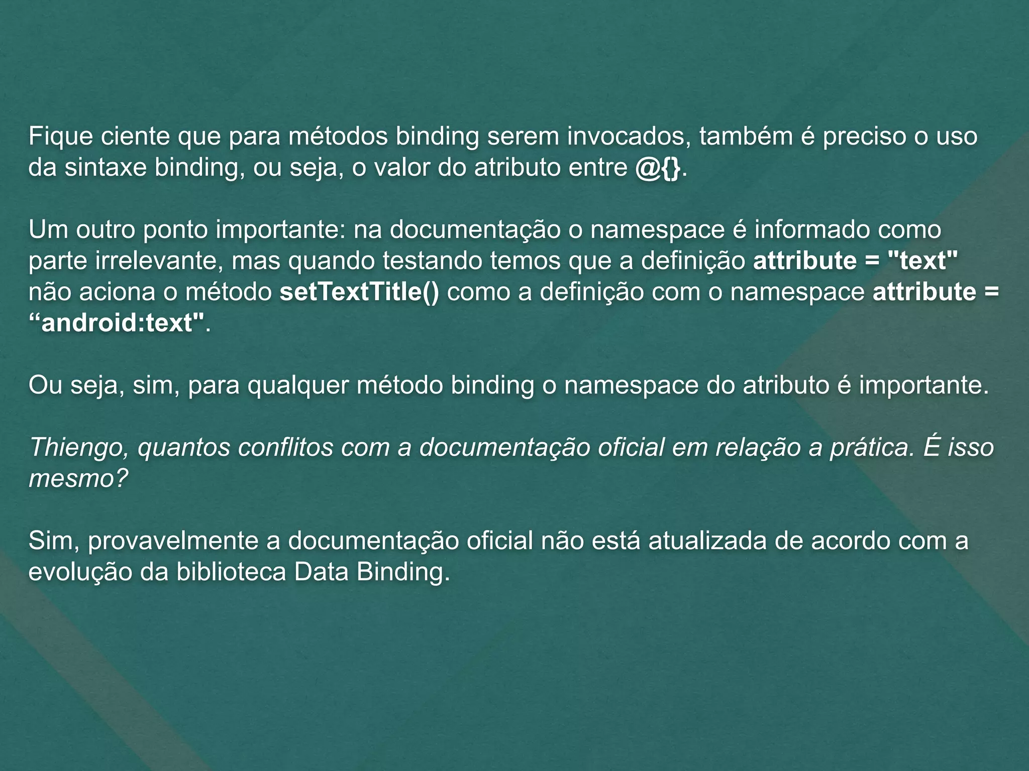 Fique ciente que para métodos binding serem invocados, também é preciso o uso
da sintaxe binding, ou seja, o valor do atributo entre @{}.
Um outro ponto importante: na documentação o namespace é informado como
parte irrelevante, mas quando testando temos que a definição attribute = "text"
não aciona o método setTextTitle() como a definição com o namespace attribute =
“android:text".
Ou seja, sim, para qualquer método binding o namespace do atributo é importante.
Thiengo, quantos conflitos com a documentação oficial em relação a prática. É isso
mesmo?
Sim, provavelmente a documentação oficial não está atualizada de acordo com a
evolução da biblioteca Data Binding.
 
