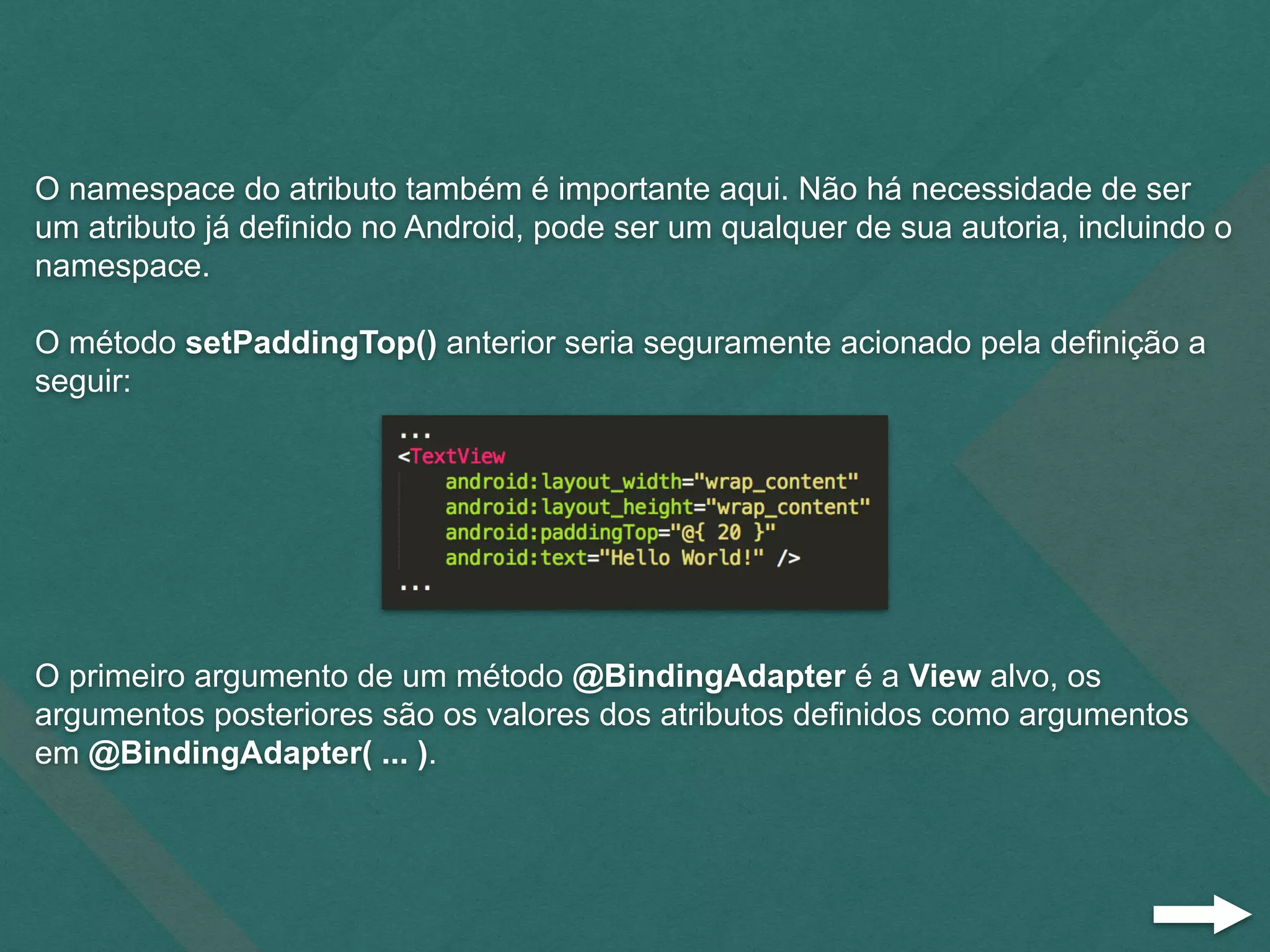 O namespace do atributo também é importante aqui. Não há necessidade de ser
um atributo já definido no Android, pode ser um qualquer de sua autoria, incluindo o
namespace.
O método setPaddingTop() anterior seria seguramente acionado pela definição a
seguir:
O primeiro argumento de um método @BindingAdapter é a View alvo, os
argumentos posteriores são os valores dos atributos definidos como argumentos
em @BindingAdapter( ... ).
 