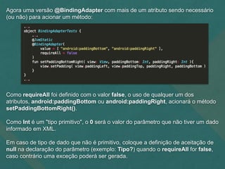 Agora uma versão @BindingAdapter com mais de um atributo sendo necessário
(ou não) para acionar um método:
Como requireAll foi definido com o valor false, o uso de qualquer um dos
atributos, android:paddingBottom ou android:paddingRight, acionará o método
setPaddingBottomRight().
Como Int é um "tipo primitivo", o 0 será o valor do parâmetro que não tiver um dado
informado em XML.
Em caso de tipo de dado que não é primitivo, coloque a definição de aceitação de
null na declaração do parâmetro (exemplo: Tipo?) quando o requireAll for false,
caso contrário uma exceção poderá ser gerada.
 
