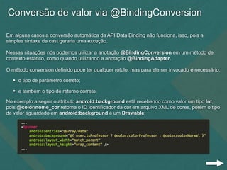 Conversão de valor via @BindingConversion
Em alguns casos a conversão automática da API Data Binding não funciona, isso, pois a
simples sintaxe de cast geraria uma exceção.
Nessas situações nós podemos utilizar a anotação @BindingConversion em um método de
contexto estático, como quando utilizando a anotação @BindingAdapter.
O método conversion definido pode ter qualquer rótulo, mas para ele ser invocado é necessário:
• o tipo de parâmetro correto;
• e também o tipo de retorno correto.
No exemplo a seguir o atributo android:background está recebendo como valor um tipo Int,
pois @color/nome_cor retorna o ID identificador da cor em arquivo XML de cores, porém o tipo
de valor aguardado em android:background é um Drawable:
 