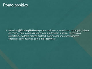 Ponto positivo
• Métodos @BindingMethods podem melhorar a arquitetura do projeto, leitura
de código, para novas visualizações que tendem a utilizar os mesmos
atributos de widgets nativos Android, porém com um processamento
diferente, como fizemos com o TitleTextView.
 