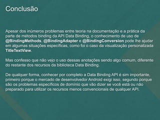 Conclusão
Apesar dos inúmeros problemas entre teoria na documentação e a prática da
parte de métodos binding da API Data Binding, o conhecimento de uso de
@BindingMethods, @BindingAdapter e @BindingConversion pode lhe ajudar
em algumas situações específicas, como foi o caso da visualização personalizada
TitleTextView.
Mas confesso que não vejo o uso dessas anotações sendo algo comum, diferente
do restante dos recursos da biblioteca Data Binding.
De qualquer forma, conhecer por completo a Data Binding API é sim importante,
primeiro porque o mercado de desenvolvedor Android exigi isso, segundo porque
são os problemas específicos de domínio que vão dizer se você está ou não
preparado para utilizar os recursos menos convencionais de qualquer API.
 