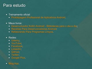 Para estudo
• Treinamento oficial:
• Prototipagem Profissional de Aplicativos Android.
• Meus livros:
• Desenvolvedor Kotlin Android - Bibliotecas para o dia a dia;
• Receitas Para Desenvolvedores Android;
• Refatorando Para Programas Limpos.
• Redes:
• Udemy;
• YouTube;
• Facebook;
• LinkedIn;
• GitHub;
• Twitter;
• Google Plus.
• Blog App.
 