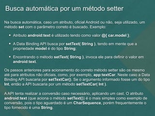 Busca automática por um método setter
Na busca automática, caso um atributo, oficial Android ou não, seja utilizado, um
método set com o parâmetro correto é buscado. Exemplo:
• Atributo android:text é utilizado tendo como valor @{ car.model };
• A Data Binding API busca por setText( String ), tendo em mente que a
propriedade model é do tipo String;
• Encontrando o método setText( String ), invoca ele para definir o valor em
android:text.
Os passos anteriores para acionamento do correto método setter são os mesmo
até para atributos não oficiais, como, por exemplo, app:textCar. Neste caso a Data
Binding API buscaria por setTextCar(). Se o argumento informado fosse um do tipo
Int, então a API buscaria por um método setTextCar( Int ).
A API tenta realizar a conversão caso necessário, aplicando um cast. O atributo
android:text (que aciona o método setText()) é o mais simples como exemplo de
conversão, pois o tipo aguardado é um CharSequence, porém frequentemente o
tipo fornecido é uma String.
 