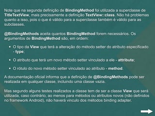 Note que na segunda definição de BindingMethod foi utilizada a superclasse de
TitleTextView, mais precisamente a definição TextView::class. Não há problemas
quanto a isso, pois o que é válido para a superclasse também é válido para as
subclasses.
@BindingMethods aceita quantos BindingMethod forem necessários. Os
argumentos de BindingMethod são, em ordem:
• O tipo da View que terá a alteração do método setter do atributo especificado
- type;
• O atributo que terá um novo método setter vinculado a ele - attribute;
• O rótulo do novo método setter vinculado ao atributo - method.
A documentação oficial informa que a definição de @BindingMethods pode ser
realizada em qualquer classe, incluindo uma classe vazia.
Mas segundo alguns testes realizados a classe tem de ser a classe View que será
utilizada, caso contrário, ao menos para métodos ou atributos novos (não definidos
no framework Android), não haverá vinculo dos métodos binding adapter.
 