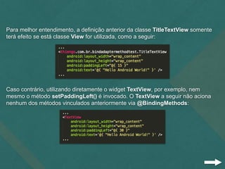 Para melhor entendimento, a definição anterior da classe TitleTextView somente
terá efeito se está classe View for utilizada, como a seguir:
Caso contrário, utilizando diretamente o widget TextView, por exemplo, nem
mesmo o método setPaddingLeft() é invocado. O TextView a seguir não aciona
nenhum dos métodos vinculados anteriormente via @BindingMethods:
 