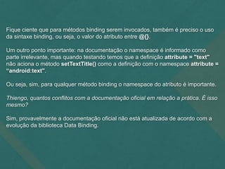 Fique ciente que para métodos binding serem invocados, também é preciso o uso
da sintaxe binding, ou seja, o valor do atributo entre @{}.
Um outro ponto importante: na documentação o namespace é informado como
parte irrelevante, mas quando testando temos que a definição attribute = "text"
não aciona o método setTextTitle() como a definição com o namespace attribute =
“android:text".
Ou seja, sim, para qualquer método binding o namespace do atributo é importante.
Thiengo, quantos conflitos com a documentação oficial em relação a prática. É isso
mesmo?
Sim, provavelmente a documentação oficial não está atualizada de acordo com a
evolução da biblioteca Data Binding.
 